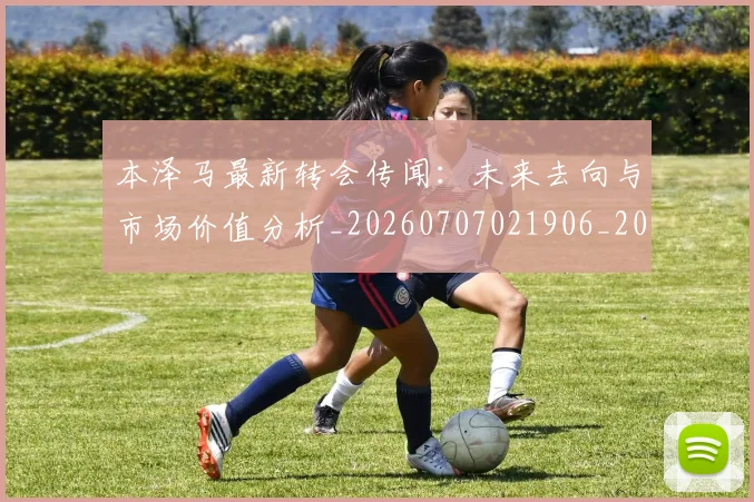 本泽马最新转会传闻：未来去向与市场价值分析_20260707021906_20260731174420