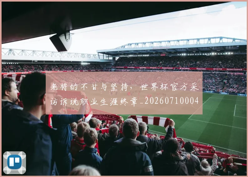 老将的不甘与坚持,世界杯官方采访诉说职业生涯终章_20260710004041_20260803143801