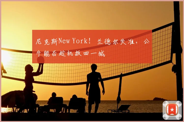 尼克斯New York!兰德尔失准,公牛能否趁机扳回一城