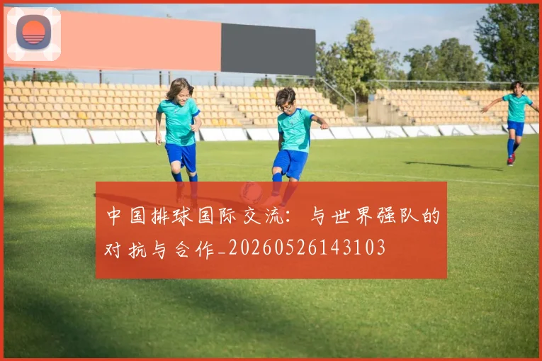 中国排球国际交流：与世界强队的对抗与合作_20260526143103