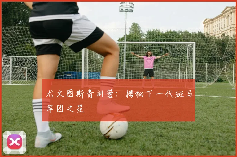 尤文图斯青训营：揭秘下一代斑马军团之星
