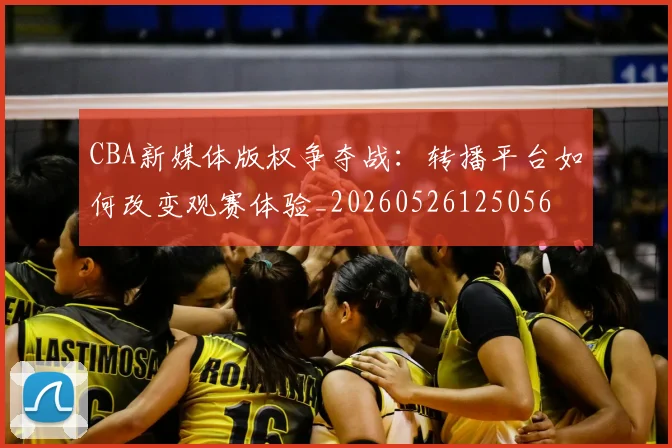 CBA新媒体版权争夺战:转播平台如何改变观赛体验_20260526125056