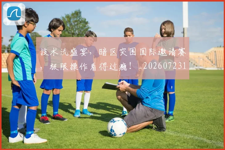 技术流盛宴,暗区突围国际邀请赛,极限操作看得过瘾!_20260723182318