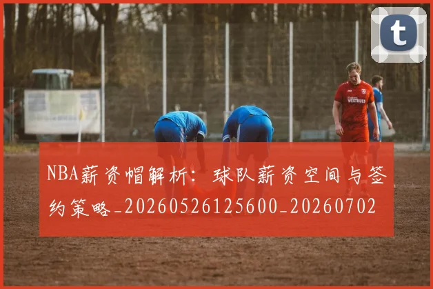 NBA薪资帽解析:球队薪资空间与签约策略_20260526125600_20260702171424