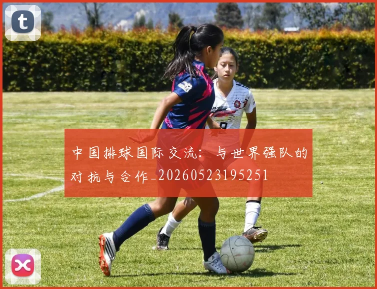 中国排球国际交流:与世界强队的对抗与合作_20260523195251
