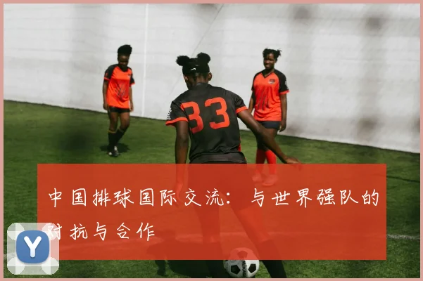 中国排球国际交流：与世界强队的对抗与合作