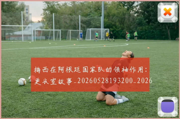 梅西在阿根廷国家队的领袖作用：更衣室故事_20260528193200_20260707023145