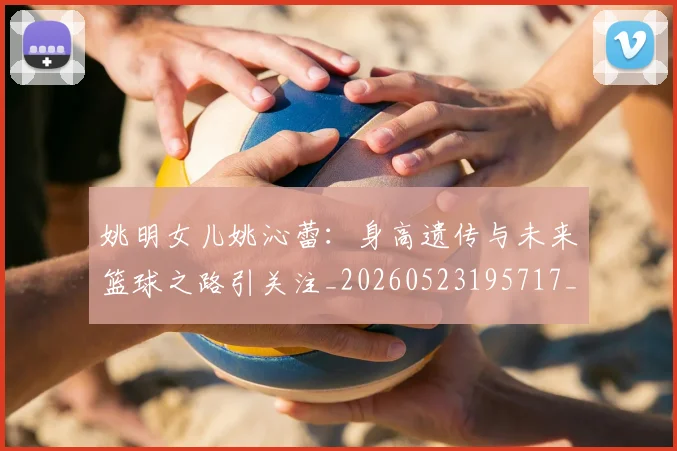 姚明女儿姚沁蕾:身高遗传与未来篮球之路引关注_20260523195717_20260703232702