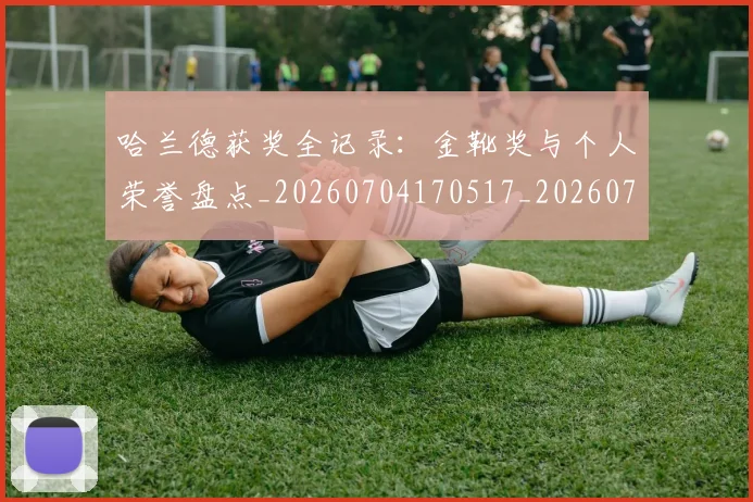 哈兰德获奖全记录：金靴奖与个人荣誉盘点_20260704170517_20260719160241