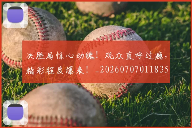 决胜局惊心动魄!观众直呼过瘾,精彩程度爆表!_20260707011835