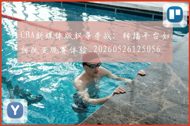 CBA新媒体版权争夺战：转播平台如何改变观赛体验_20260526125056