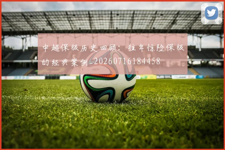 中超保级历史回顾:往年惊险保级的经典案例_20260716184458
