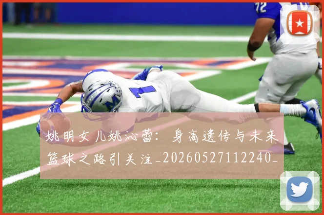 姚明女儿姚沁蕾：身高遗传与未来篮球之路引关注_20260527112240_20260703232703