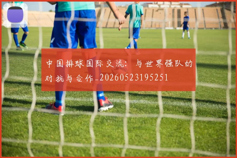 中国排球国际交流：与世界强队的对抗与合作_20260523195251