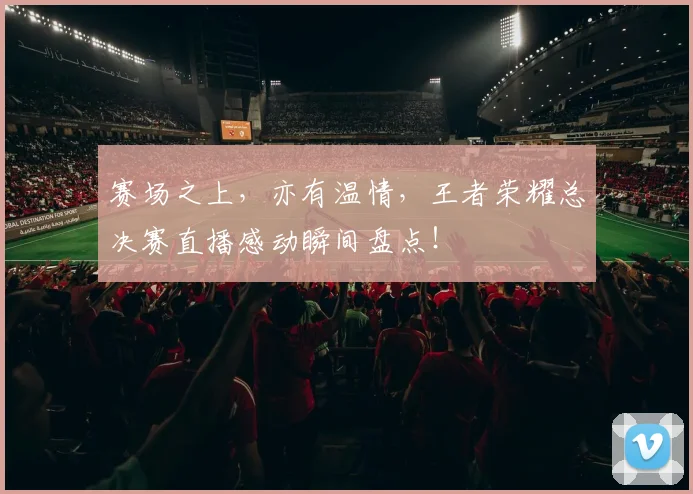 赛场之上，亦有温情，王者荣耀总决赛直播感动瞬间盘点！