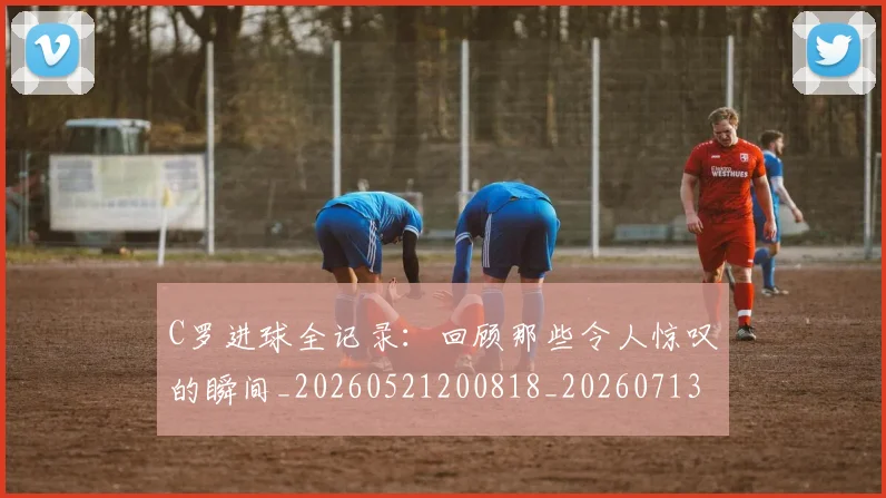 C罗进球全记录：回顾那些令人惊叹的瞬间_20260521200818_20260713215036