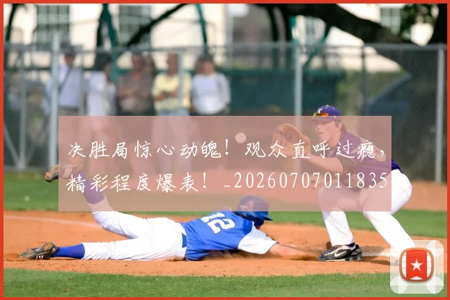 决胜局惊心动魄！观众直呼过瘾，精彩程度爆表！_20260707011835