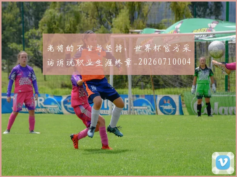 老将的不甘与坚持，世界杯官方采访诉说职业生涯终章_20260710004041_20260803143801