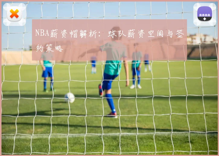 NBA薪资帽解析：球队薪资空间与签约策略