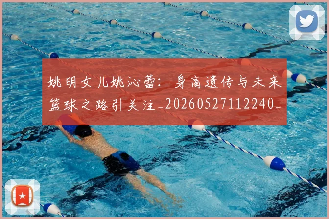 姚明女儿姚沁蕾：身高遗传与未来篮球之路引关注_20260527112240_20260703232703